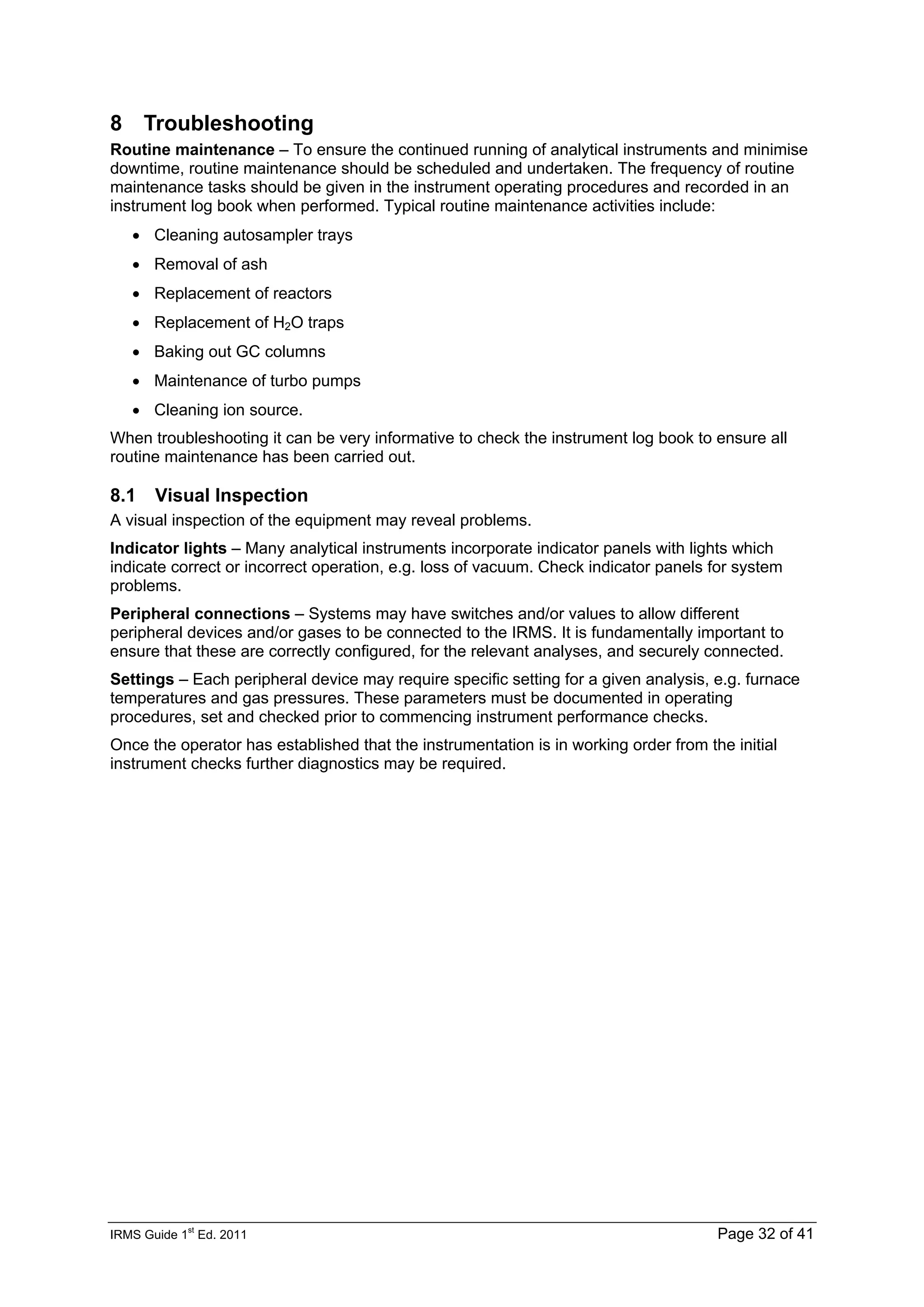 IRMS Guide 1
st
Ed. 2011 Page 32 of 41
8 Troubleshooting
Routine maintenance – To ensure the continued running of analytical instruments and minimise
downtime, routine maintenance should be scheduled and undertaken. The frequency of routine
maintenance tasks should be given in the instrument operating procedures and recorded in an
instrument log book when performed. Typical routine maintenance activities include:
• Cleaning autosampler trays
• Removal of ash
• Replacement of reactors
• Replacement of H2O traps
• Baking out GC columns
• Maintenance of turbo pumps
• Cleaning ion source.
When troubleshooting it can be very informative to check the instrument log book to ensure all
routine maintenance has been carried out.
8.1 Visual Inspection
A visual inspection of the equipment may reveal problems.
Indicator lights – Many analytical instruments incorporate indicator panels with lights which
indicate correct or incorrect operation, e.g. loss of vacuum. Check indicator panels for system
problems.
Peripheral connections – Systems may have switches and/or values to allow different
peripheral devices and/or gases to be connected to the IRMS. It is fundamentally important to
ensure that these are correctly configured, for the relevant analyses, and securely connected.
Settings – Each peripheral device may require specific setting for a given analysis, e.g. furnace
temperatures and gas pressures. These parameters must be documented in operating
procedures, set and checked prior to commencing instrument performance checks.
Once the operator has established that the instrumentation is in working order from the initial
instrument checks further diagnostics may be required.
 