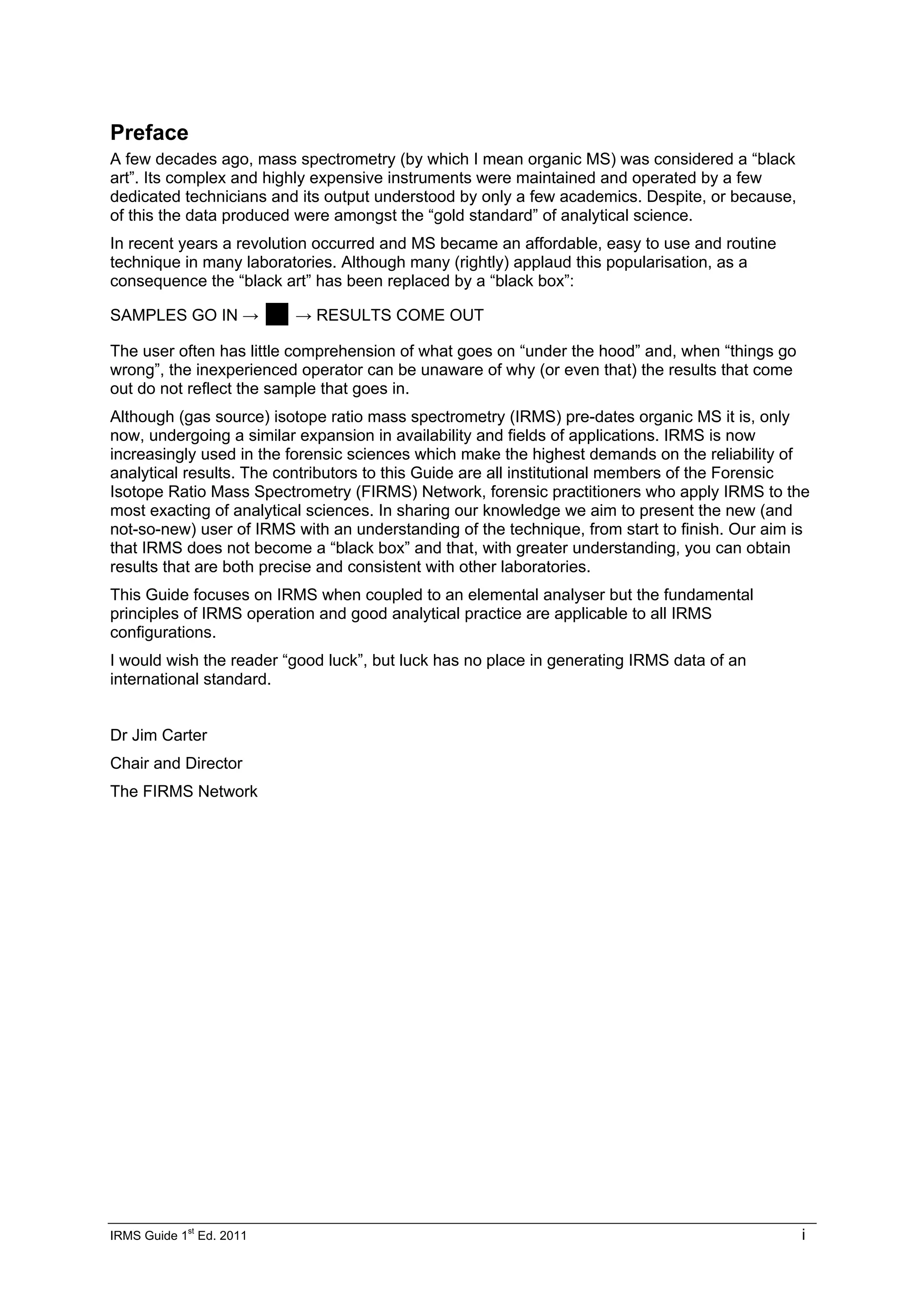 IRMS Guide 1
st
Ed. 2011 i
Preface
A few decades ago, mass spectrometry (by which I mean organic MS) was considered a “black
art”. Its complex and highly expensive instruments were maintained and operated by a few
dedicated technicians and its output understood by only a few academics. Despite, or because,
of this the data produced were amongst the “gold standard” of analytical science.
In recent years a revolution occurred and MS became an affordable, easy to use and routine
technique in many laboratories. Although many (rightly) applaud this popularisation, as a
consequence the “black art” has been replaced by a “black box”:
SAMPLES GO IN → „→ RESULTS COME OUT
The user often has little comprehension of what goes on “under the hood” and, when “things go
wrong”, the inexperienced operator can be unaware of why (or even that) the results that come
out do not reflect the sample that goes in.
Although (gas source) isotope ratio mass spectrometry (IRMS) pre-dates organic MS it is, only
now, undergoing a similar expansion in availability and fields of applications. IRMS is now
increasingly used in the forensic sciences which make the highest demands on the reliability of
analytical results. The contributors to this Guide are all institutional members of the Forensic
Isotope Ratio Mass Spectrometry (FIRMS) Network, forensic practitioners who apply IRMS to the
most exacting of analytical sciences. In sharing our knowledge we aim to present the new (and
not-so-new) user of IRMS with an understanding of the technique, from start to finish. Our aim is
that IRMS does not become a “black box” and that, with greater understanding, you can obtain
results that are both precise and consistent with other laboratories.
This Guide focuses on IRMS when coupled to an elemental analyser but the fundamental
principles of IRMS operation and good analytical practice are applicable to all IRMS
configurations.
I would wish the reader “good luck”, but luck has no place in generating IRMS data of an
international standard.
Dr Jim Carter
Chair and Director
The FIRMS Network
 