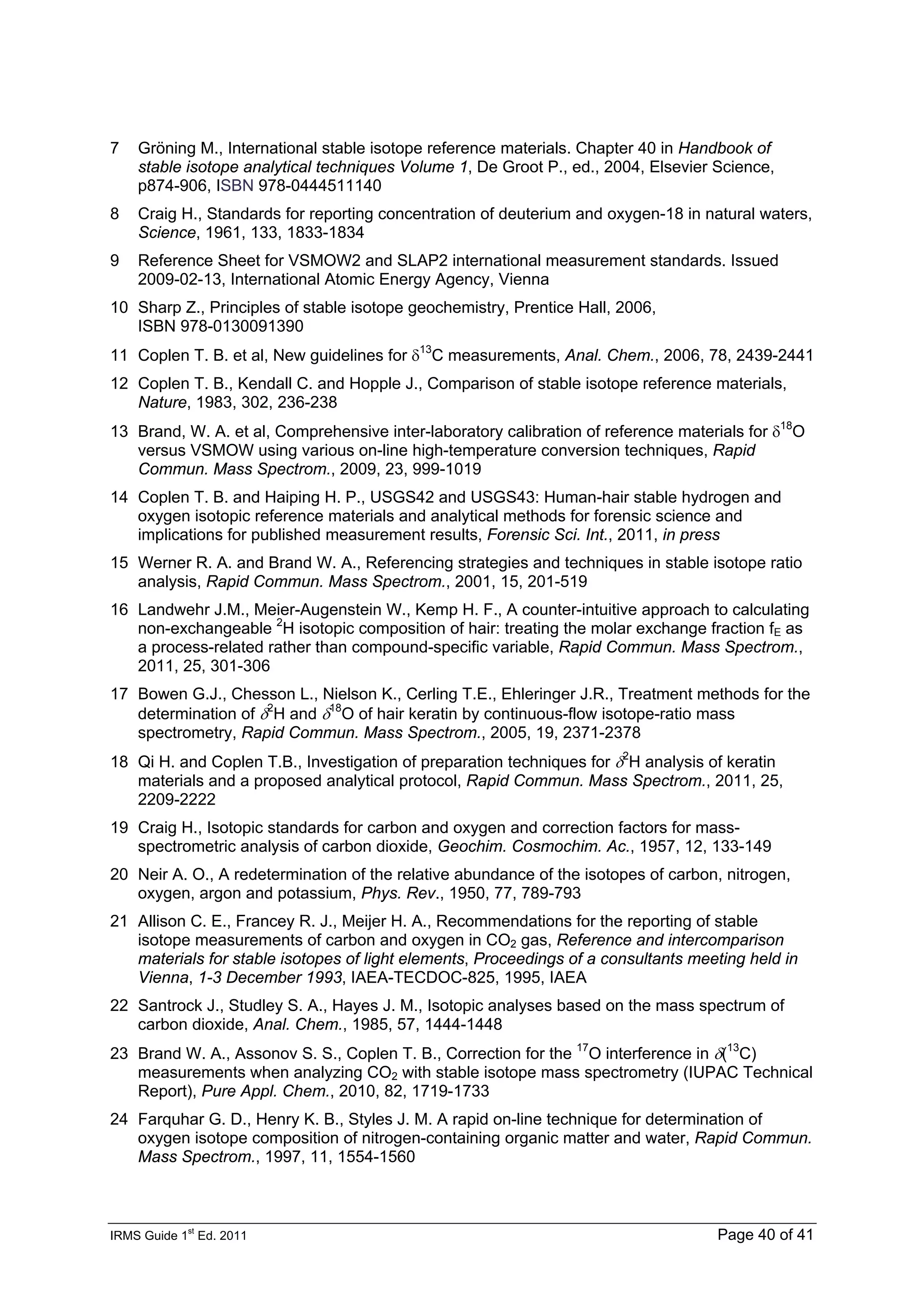 IRMS Guide 1
st
Ed. 2011 Page 40 of 41
7 Gröning M., International stable isotope reference materials. Chapter 40 in Handbook of
stable isotope analytical techniques Volume 1, De Groot P., ed., 2004, Elsevier Science,
p874-906, ISBN 978-0444511140
8 Craig H., Standards for reporting concentration of deuterium and oxygen-18 in natural waters,
Science, 1961, 133, 1833-1834
9 Reference Sheet for VSMOW2 and SLAP2 international measurement standards. Issued
2009-02-13, International Atomic Energy Agency, Vienna
10 Sharp Z., Principles of stable isotope geochemistry, Prentice Hall, 2006,
ISBN 978-0130091390
11 Coplen T. B. et al, New guidelines for δ13
C measurements, Anal. Chem., 2006, 78, 2439-2441
12 Coplen T. B., Kendall C. and Hopple J., Comparison of stable isotope reference materials,
Nature, 1983, 302, 236-238
13 Brand, W. A. et al, Comprehensive inter-laboratory calibration of reference materials for δ18
O
versus VSMOW using various on-line high-temperature conversion techniques, Rapid
Commun. Mass Spectrom., 2009, 23, 999-1019
14 Coplen T. B. and Haiping H. P., USGS42 and USGS43: Human-hair stable hydrogen and
oxygen isotopic reference materials and analytical methods for forensic science and
implications for published measurement results, Forensic Sci. Int., 2011, in press
15 Werner R. A. and Brand W. A., Referencing strategies and techniques in stable isotope ratio
analysis, Rapid Commun. Mass Spectrom., 2001, 15, 201-519
16 Landwehr J.M., Meier-Augenstein W., Kemp H. F., A counter-intuitive approach to calculating
non-exchangeable 2
H isotopic composition of hair: treating the molar exchange fraction fE as
a process-related rather than compound-specific variable, Rapid Commun. Mass Spectrom.,
2011, 25, 301-306
17 Bowen G.J., Chesson L., Nielson K., Cerling T.E., Ehleringer J.R., Treatment methods for the
determination of δ2
H and δ18
O of hair keratin by continuous-flow isotope-ratio mass
spectrometry, Rapid Commun. Mass Spectrom., 2005, 19, 2371-2378
18 Qi H. and Coplen T.B., Investigation of preparation techniques for δ2
H analysis of keratin
materials and a proposed analytical protocol, Rapid Commun. Mass Spectrom., 2011, 25,
2209-2222
19 Craig H., Isotopic standards for carbon and oxygen and correction factors for mass-
spectrometric analysis of carbon dioxide, Geochim. Cosmochim. Ac., 1957, 12, 133-149
20 Neir A. O., A redetermination of the relative abundance of the isotopes of carbon, nitrogen,
oxygen, argon and potassium, Phys. Rev., 1950, 77, 789-793
21 Allison C. E., Francey R. J., Meijer H. A., Recommendations for the reporting of stable
isotope measurements of carbon and oxygen in CO2 gas, Reference and intercomparison
materials for stable isotopes of light elements, Proceedings of a consultants meeting held in
Vienna, 1-3 December 1993, IAEA-TECDOC-825, 1995, IAEA
22 Santrock J., Studley S. A., Hayes J. M., Isotopic analyses based on the mass spectrum of
carbon dioxide, Anal. Chem., 1985, 57, 1444-1448
23 Brand W. A., Assonov S. S., Coplen T. B., Correction for the 17
O interference in δ(13
C)
measurements when analyzing CO2 with stable isotope mass spectrometry (IUPAC Technical
Report), Pure Appl. Chem., 2010, 82, 1719-1733
24 Farquhar G. D., Henry K. B., Styles J. M. A rapid on-line technique for determination of
oxygen isotope composition of nitrogen-containing organic matter and water, Rapid Commun.
Mass Spectrom., 1997, 11, 1554-1560
 