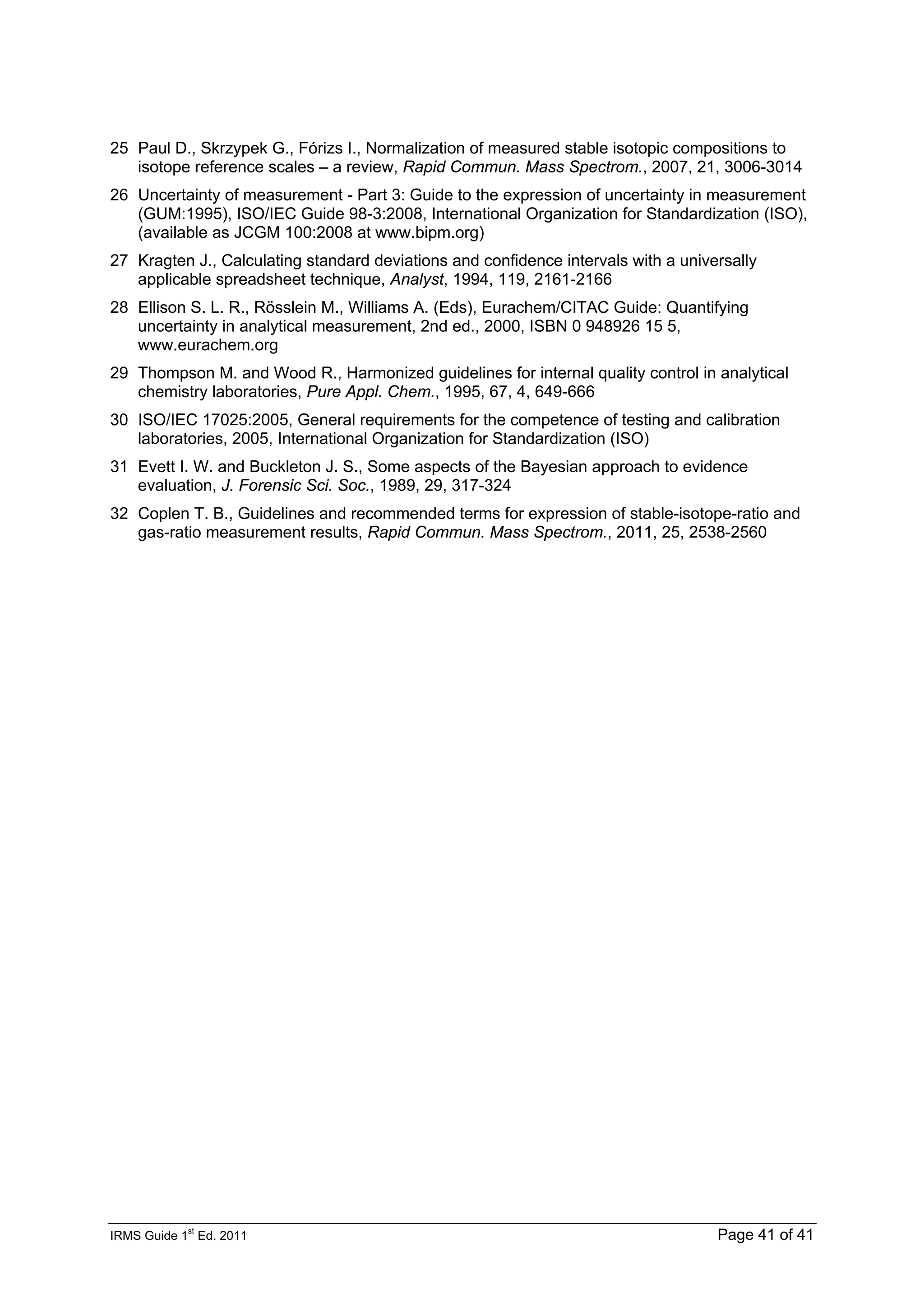 IRMS Guide 1
st
Ed. 2011 Page 41 of 41
25 Paul D., Skrzypek G., Fórizs I., Normalization of measured stable isotopic compositions to
isotope reference scales – a review, Rapid Commun. Mass Spectrom., 2007, 21, 3006-3014
26 Uncertainty of measurement - Part 3: Guide to the expression of uncertainty in measurement
(GUM:1995), ISO/IEC Guide 98-3:2008, International Organization for Standardization (ISO),
(available as JCGM 100:2008 at www.bipm.org)
27 Kragten J., Calculating standard deviations and confidence intervals with a universally
applicable spreadsheet technique, Analyst, 1994, 119, 2161-2166
28 Ellison S. L. R., Rösslein M., Williams A. (Eds), Eurachem/CITAC Guide: Quantifying
uncertainty in analytical measurement, 2nd ed., 2000, ISBN 0 948926 15 5,
www.eurachem.org
29 Thompson M. and Wood R., Harmonized guidelines for internal quality control in analytical
chemistry laboratories, Pure Appl. Chem., 1995, 67, 4, 649-666
30 ISO/IEC 17025:2005, General requirements for the competence of testing and calibration
laboratories, 2005, International Organization for Standardization (ISO)
31 Evett I. W. and Buckleton J. S., Some aspects of the Bayesian approach to evidence
evaluation, J. Forensic Sci. Soc., 1989, 29, 317-324
32 Coplen T. B., Guidelines and recommended terms for expression of stable-isotope-ratio and
gas-ratio measurement results, Rapid Commun. Mass Spectrom., 2011, 25, 2538-2560
 
