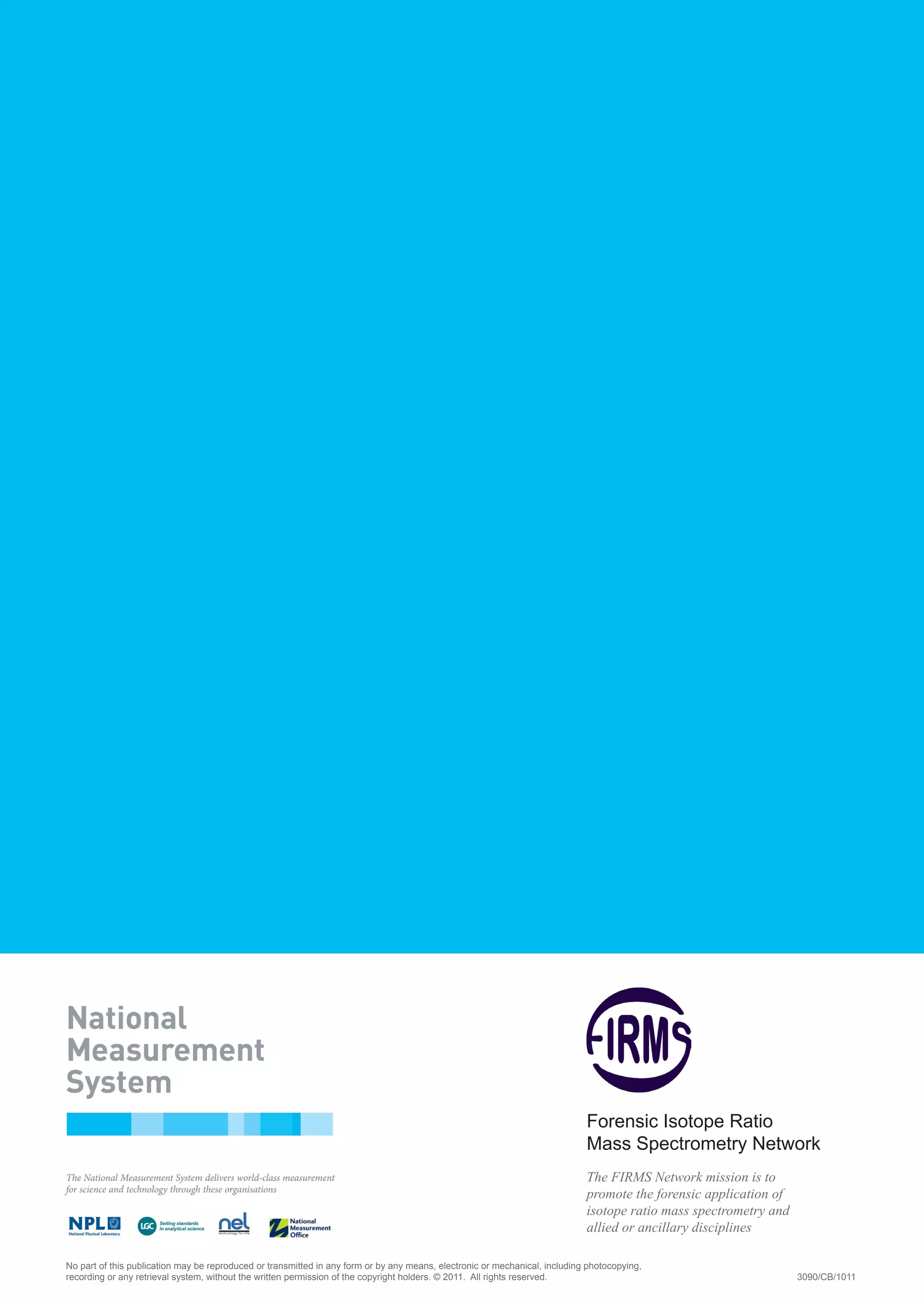 No part of this publication may be reproduced or transmitted in any form or by any means, electronic or mechanical, including photocopying,
recording or any retrieval system, without the written permission of the copyright holders. © 2011. All rights reserved. 	 3090/CB/1011
Forensic Isotope Ratio
Mass Spectrometry Network
The FIRMS Network mission is to
promote the forensic application of
isotope ratio mass spectrometry and
allied or ancillary disciplines
 