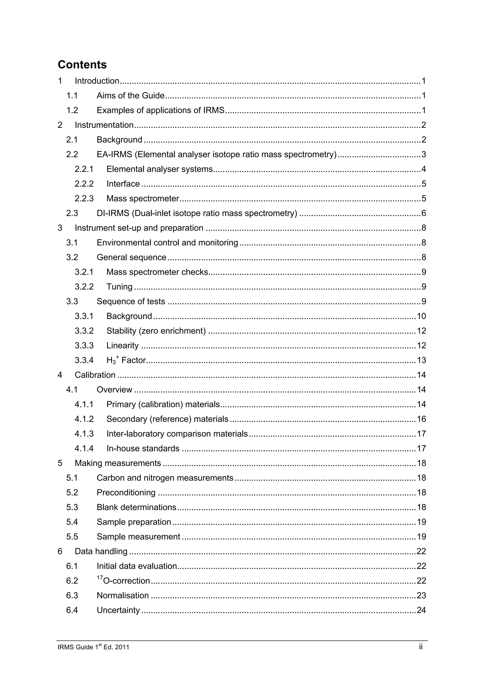 IRMS Guide 1
st
Ed. 2011 ii
Contents
1 Introduction..............................................................................................................................1
1.1 Aims of the Guide...........................................................................................................1
1.2 Examples of applications of IRMS..................................................................................1
2 Instrumentation........................................................................................................................2
2.1 Background....................................................................................................................2
2.2 EA-IRMS (Elemental analyser isotope ratio mass spectrometry)...................................3
2.2.1 Elemental analyser systems.......................................................................................4
2.2.2 Interface .....................................................................................................................5
2.2.3 Mass spectrometer.....................................................................................................5
2.3 DI-IRMS (Dual-inlet isotope ratio mass spectrometry) ...................................................6
3 Instrument set-up and preparation ..........................................................................................8
3.1 Environmental control and monitoring............................................................................8
3.2 General sequence..........................................................................................................8
3.2.1 Mass spectrometer checks.........................................................................................9
3.2.2 Tuning ........................................................................................................................9
3.3 Sequence of tests ..........................................................................................................9
3.3.1 Background..............................................................................................................10
3.3.2 Stability (zero enrichment) .......................................................................................12
3.3.3 Linearity ...................................................................................................................12
3.3.4 H3
+
Factor.................................................................................................................13
4 Calibration .............................................................................................................................14
4.1 Overview ......................................................................................................................14
4.1.1 Primary (calibration) materials..................................................................................14
4.1.2 Secondary (reference) materials..............................................................................16
4.1.3 Inter-laboratory comparison materials......................................................................17
4.1.4 In-house standards ..................................................................................................17
5 Making measurements ..........................................................................................................18
5.1 Carbon and nitrogen measurements............................................................................18
5.2 Preconditioning ............................................................................................................18
5.3 Blank determinations....................................................................................................18
5.4 Sample preparation......................................................................................................19
5.5 Sample measurement ..................................................................................................19
6 Data handling ........................................................................................................................22
6.1 Initial data evaluation....................................................................................................22
6.2 17
O-correction...............................................................................................................22
6.3 Normalisation ...............................................................................................................23
6.4 Uncertainty...................................................................................................................24
 