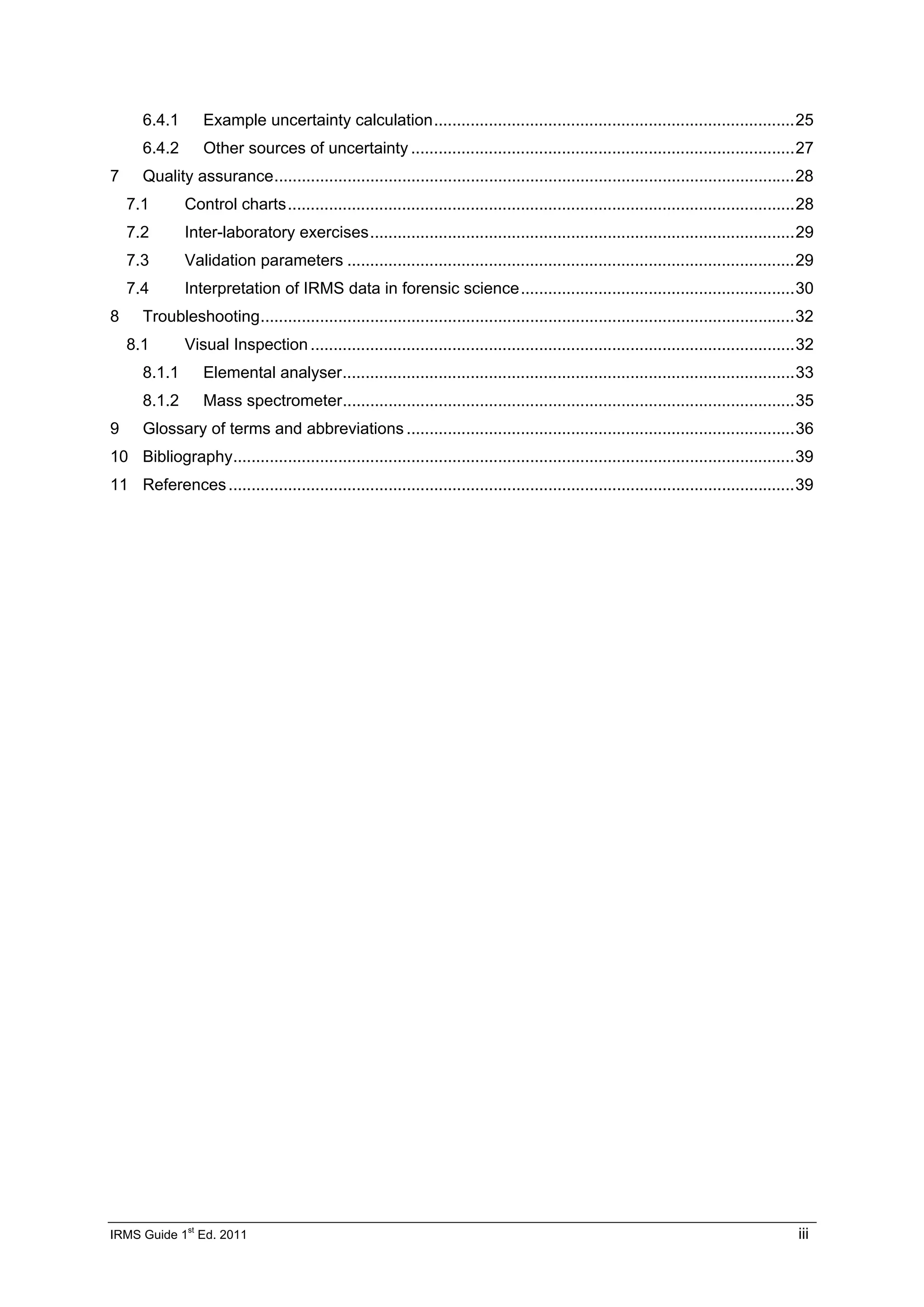IRMS Guide 1
st
Ed. 2011 iii
6.4.1 Example uncertainty calculation...............................................................................25
6.4.2 Other sources of uncertainty ....................................................................................27
7 Quality assurance..................................................................................................................28
7.1 Control charts...............................................................................................................28
7.2 Inter-laboratory exercises.............................................................................................29
7.3 Validation parameters ..................................................................................................29
7.4 Interpretation of IRMS data in forensic science............................................................30
8 Troubleshooting.....................................................................................................................32
8.1 Visual Inspection ..........................................................................................................32
8.1.1 Elemental analyser...................................................................................................33
8.1.2 Mass spectrometer...................................................................................................35
9 Glossary of terms and abbreviations .....................................................................................36
10 Bibliography...........................................................................................................................39
11 References............................................................................................................................39
 