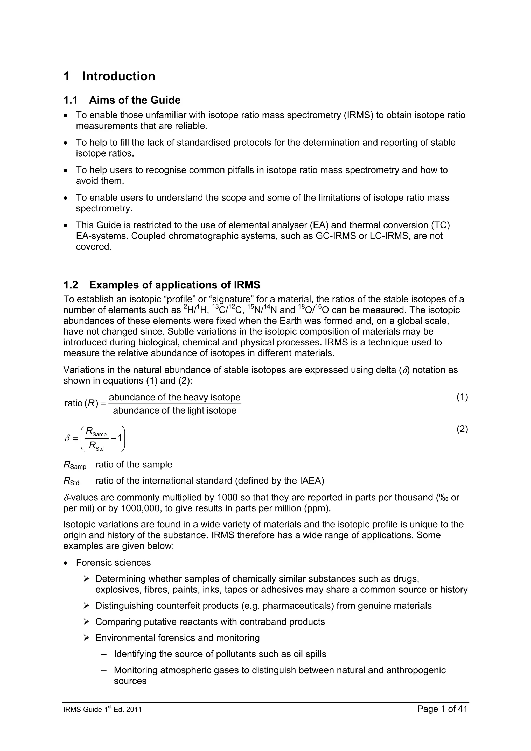 IRMS Guide 1
st
Ed. 2011 Page 1 of 41
1 Introduction
1.1 Aims of the Guide
• To enable those unfamiliar with isotope ratio mass spectrometry (IRMS) to obtain isotope ratio
measurements that are reliable.
• To help to fill the lack of standardised protocols for the determination and reporting of stable
isotope ratios.
• To help users to recognise common pitfalls in isotope ratio mass spectrometry and how to
avoid them.
• To enable users to understand the scope and some of the limitations of isotope ratio mass
spectrometry.
• This Guide is restricted to the use of elemental analyser (EA) and thermal conversion (TC)
EA-systems. Coupled chromatographic systems, such as GC-IRMS or LC-IRMS, are not
covered.
1.2 Examples of applications of IRMS
To establish an isotopic “profile” or “signature” for a material, the ratios of the stable isotopes of a
number of elements such as 2
H/1
H, 13
C/12
C, 15
N/14
N and 18
O/16
O can be measured. The isotopic
abundances of these elements were fixed when the Earth was formed and, on a global scale,
have not changed since. Subtle variations in the isotopic composition of materials may be
introduced during biological, chemical and physical processes. IRMS is a technique used to
measure the relative abundance of isotopes in different materials.
Variations in the natural abundance of stable isotopes are expressed using delta (δ) notation as
shown in equations (1) and (2):
isotope
light
the
of
abundance
isotope
heavy
the
of
abundance
)
(
ratio =
R
(1)
⎟
⎟
⎠
⎞
⎜
⎜
⎝
⎛
−
= 1
Std
Samp
R
R
δ
(2)
RSamp ratio of the sample
RStd ratio of the international standard (defined by the IAEA)
δ-values are commonly multiplied by 1000 so that they are reported in parts per thousand (‰ or
per mil) or by 1000,000, to give results in parts per million (ppm).
Isotopic variations are found in a wide variety of materials and the isotopic profile is unique to the
origin and history of the substance. IRMS therefore has a wide range of applications. Some
examples are given below:
• Forensic sciences
Determining whether samples of chemically similar substances such as drugs,
explosives, fibres, paints, inks, tapes or adhesives may share a common source or history
Distinguishing counterfeit products (e.g. pharmaceuticals) from genuine materials
Comparing putative reactants with contraband products
Environmental forensics and monitoring
– Identifying the source of pollutants such as oil spills
– Monitoring atmospheric gases to distinguish between natural and anthropogenic
sources
 
