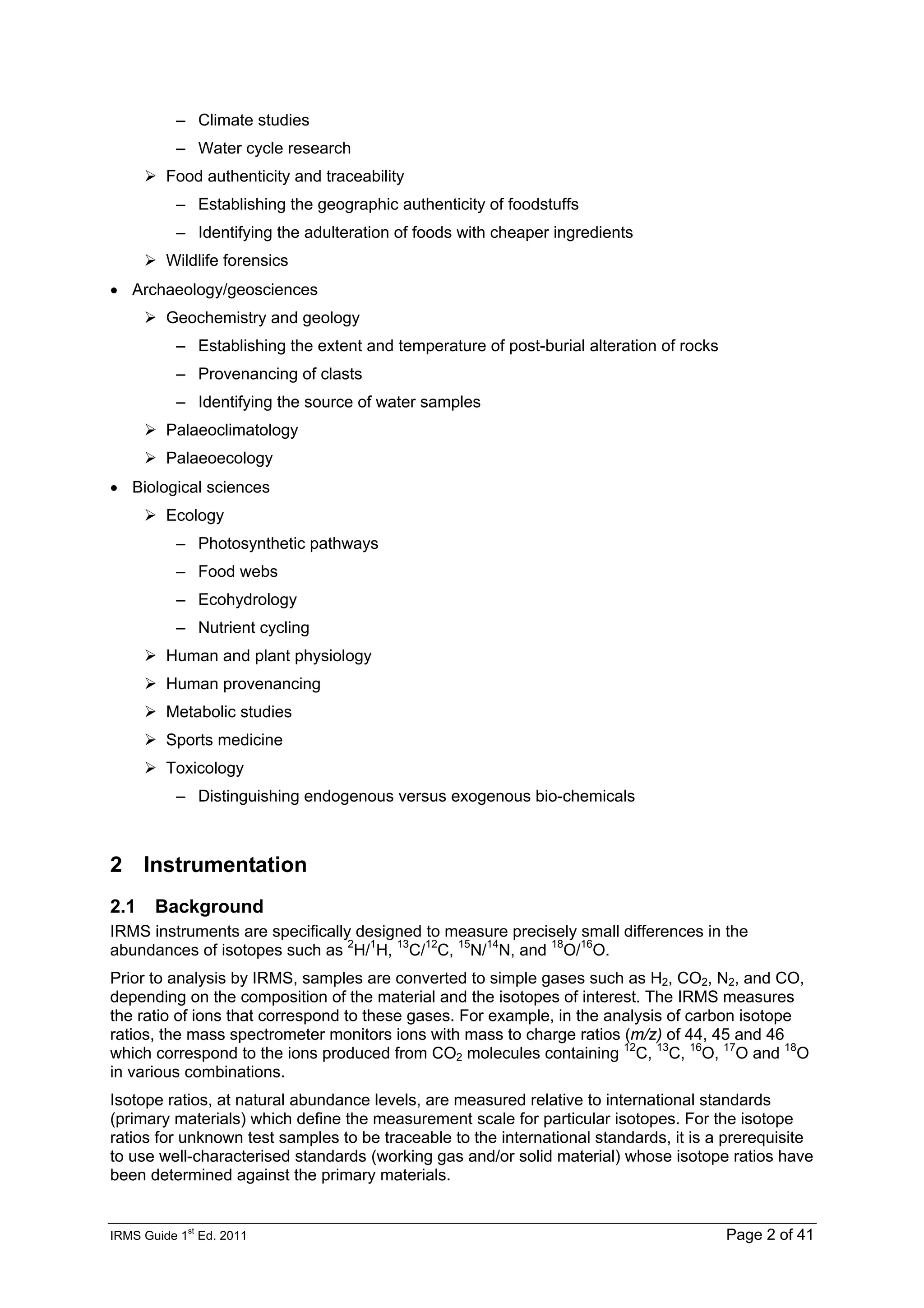 IRMS Guide 1
st
Ed. 2011 Page 2 of 41
– Climate studies
– Water cycle research
Food authenticity and traceability
– Establishing the geographic authenticity of foodstuffs
– Identifying the adulteration of foods with cheaper ingredients
Wildlife forensics
• Archaeology/geosciences
Geochemistry and geology
– Establishing the extent and temperature of post-burial alteration of rocks
– Provenancing of clasts
– Identifying the source of water samples
Palaeoclimatology
Palaeoecology
• Biological sciences
Ecology
– Photosynthetic pathways
– Food webs
– Ecohydrology
– Nutrient cycling
Human and plant physiology
Human provenancing
Metabolic studies
Sports medicine
Toxicology
– Distinguishing endogenous versus exogenous bio-chemicals
2 Instrumentation
2.1 Background
IRMS instruments are specifically designed to measure precisely small differences in the
abundances of isotopes such as 2
H/1
H, 13
C/12
C, 15
N/14
N, and 18
O/16
O.
Prior to analysis by IRMS, samples are converted to simple gases such as H2, CO2, N2, and CO,
depending on the composition of the material and the isotopes of interest. The IRMS measures
the ratio of ions that correspond to these gases. For example, in the analysis of carbon isotope
ratios, the mass spectrometer monitors ions with mass to charge ratios (m/z) of 44, 45 and 46
which correspond to the ions produced from CO2 molecules containing 12
C, 13
C, 16
O, 17
O and 18
O
in various combinations.
Isotope ratios, at natural abundance levels, are measured relative to international standards
(primary materials) which define the measurement scale for particular isotopes. For the isotope
ratios for unknown test samples to be traceable to the international standards, it is a prerequisite
to use well-characterised standards (working gas and/or solid material) whose isotope ratios have
been determined against the primary materials.
 