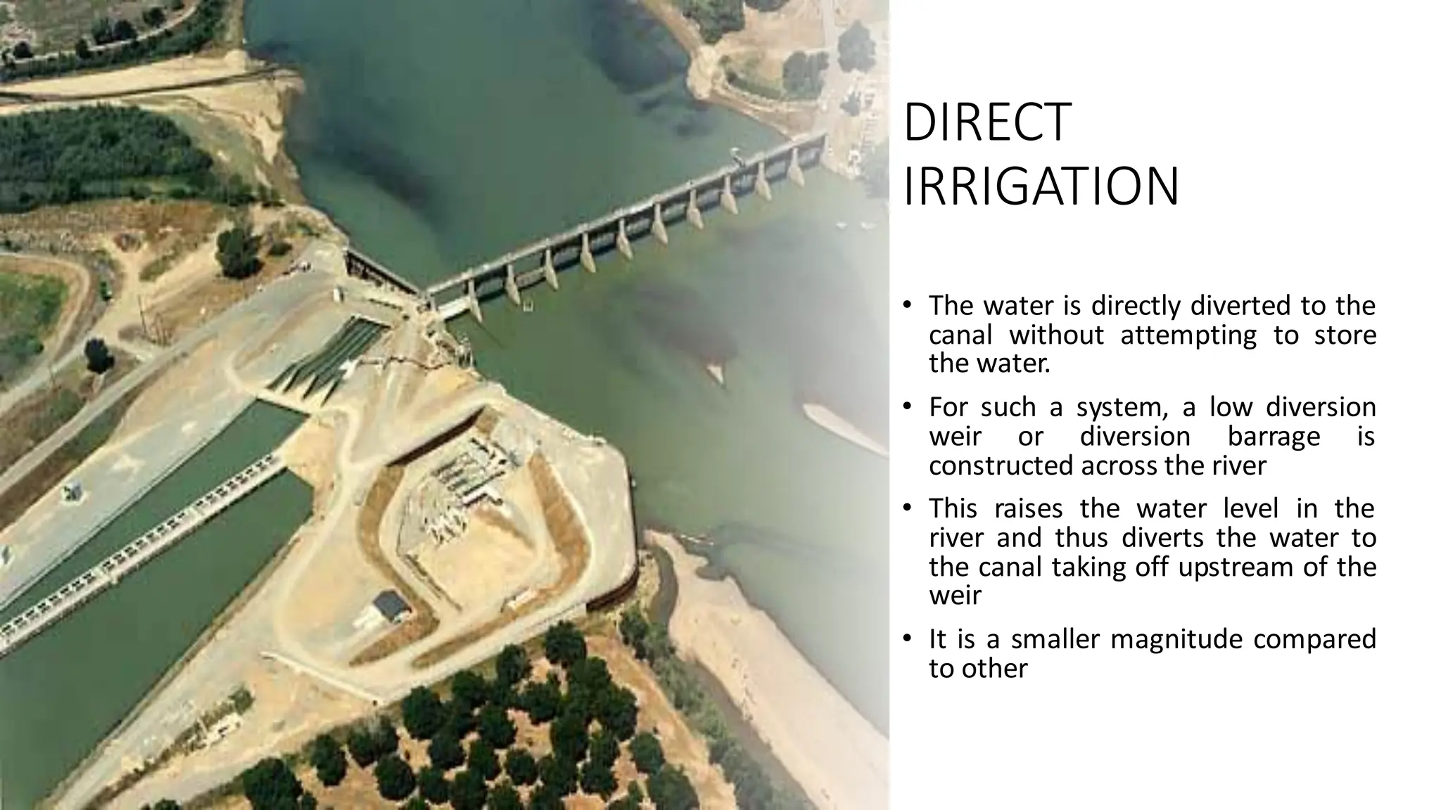 DIRECT
IRRIGATION
• The water is directly diverted to the
canal without attempting to store
the water.
• For such a system, a low diversion
weir or diversion barrage is
constructed across the river
• This raises the water level in the
river and thus diverts the water to
the canal taking off upstream of the
weir
• It is a smaller magnitude compared
to other
 