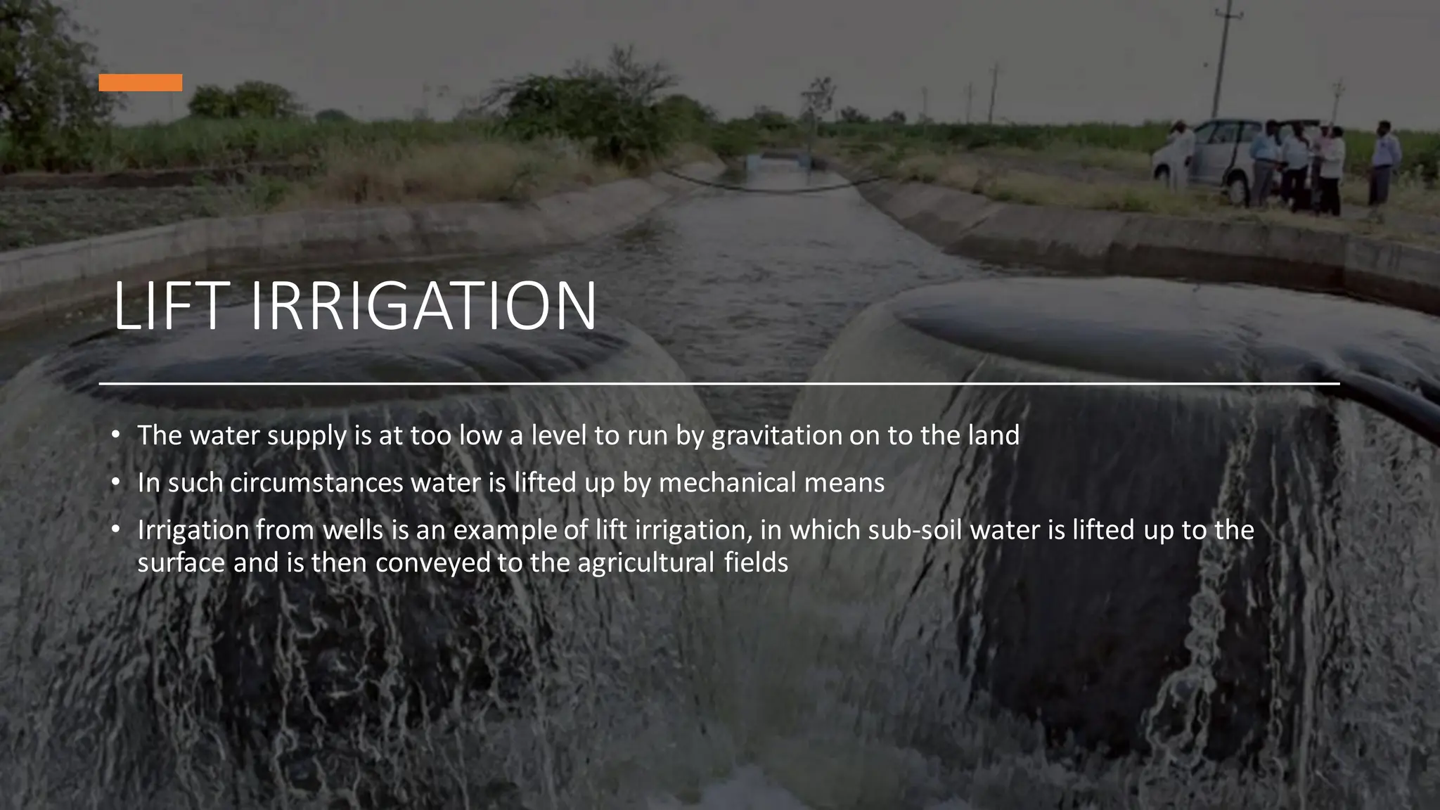LIFT IRRIGATION
• The water supply is at too low a level to run by gravitation on to the land
• In such circumstances water is lifted up by mechanical means
• Irrigation from wells is an example of lift irrigation, in which sub-soil water is lifted up to the
surface and is then conveyed to the agricultural fields
 