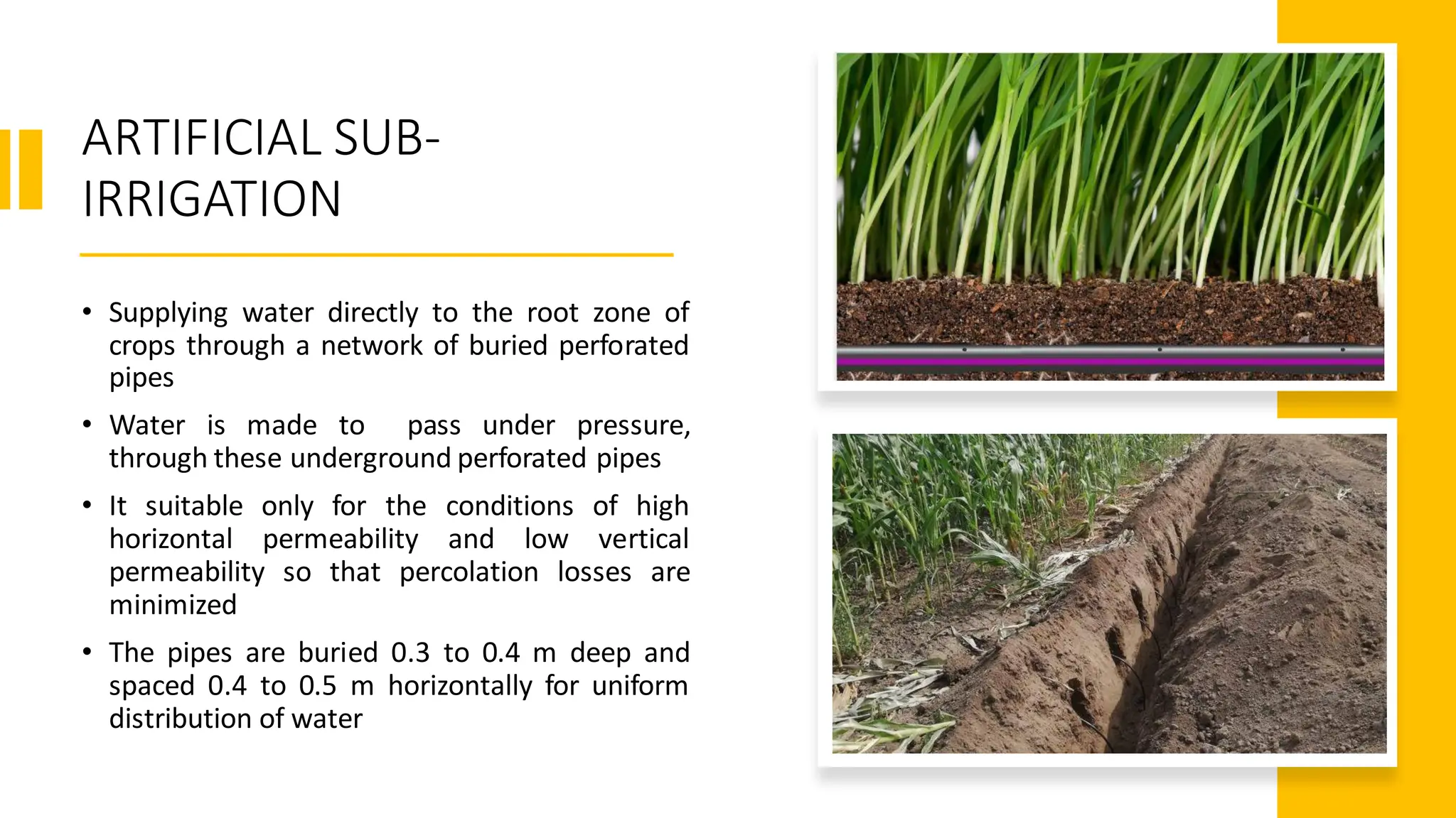 ARTIFICIAL SUB-
IRRIGATION
• Supplying water directly to the root zone of
crops through a network of buried perforated
pipes
• Water is made to pass under pressure,
through these underground perforated pipes
• It suitable only for the conditions of high
horizontal permeability and low vertical
permeability so that percolation losses are
minimized
• The pipes are buried 0.3 to 0.4 m deep and
spaced 0.4 to 0.5 m horizontally for uniform
distribution of water
 