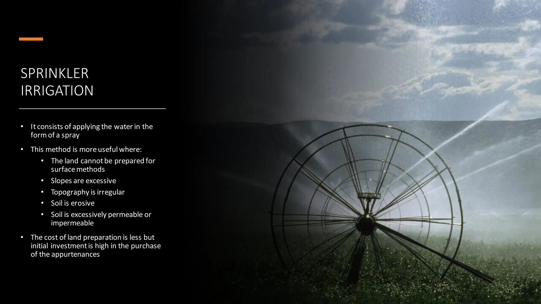 SPRINKLER
IRRIGATION
• Itconsists of applying the water in the
formof a spray
• This method is moreusefulwhere:
• The land cannotbe prepared for
surfacemethods
• Slopes are excessive
• Topography is irregular
• Soil is erosive
• Soil is excessively permeable or
impermeable
• The cost of land preparation is less but
initial investmentis high in the purchase
of the appurtenances
 