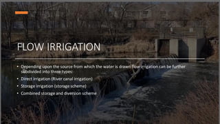 FLOW IRRIGATION
• Depending upon the source from which the water is drawn flow irrigation can be further
subdivided into three types:
• Direct irrigation (River canal irrigation)
• Storage irrigation (storage scheme)
• Combined storage and diversion scheme
 