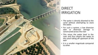 DIRECT
IRRIGATION
• The water is directly diverted to the
canal without attempting to store
the water.
• For such a system, a low diversion
weir or diversion barrage is
constructed across the river
• This raises the water level in the
river and thus diverts the water to
the canal taking off upstream of the
weir
• It is a smaller magnitude compared
to other
 
