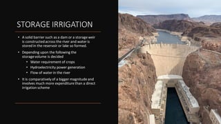 STORAGE IRRIGATION
• A solid barrier such as a dam or a storage weir
is constructedacross the river and water is
stored in the reservoir or lake so formed.
• Depending upon the following the
storagevolume is decided
• Water requirement of crops
• Hydroelectricity power generation
• Flow of water in the river
• It is comparatively of a bigger magnitude and
involves much more expenditure than a direct
irrigation scheme
 