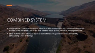COMBINED SYSTEM
• In this system a combined scheme is adopted in which the water is first stored in the reservoir
formed at the upstream side of the dam and this water is used for water power generation
• After that the water is flows in down-stream of the dam again the water is diverted by
constructing a weir or barrage
 