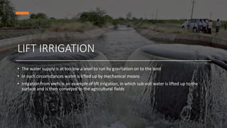 LIFT IRRIGATION
• The water supply is at too low a level to run by gravitation on to the land
• In such circumstances water is lifted up by mechanical means
• Irrigation from wells is an example of lift irrigation, in which sub-soil water is lifted up to the
surface and is then conveyed to the agricultural fields
 