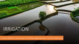 IRRIGATION
It may be defined as the process of artificially supplying water to soil for raising crops.
 