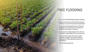 FREE FLOODING
• It is a controlled floodingirrigation method
• Water is spread over the land,with proper
methods to control the depth ofapplication
• It consists of dividingthe entire land to be
irrigated into small strips bya number of
field channels known as laterals
• It will construct right angles to the sides of
the field or right angles to the contour lines
• And provides supplychannel to supply
water for irrigation and waste channels
situated for collectingexcess waste from
the laterals
• Use for flat/steep lands.
 