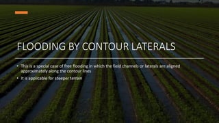FLOODING BY CONTOUR LATERALS
• This is a special case of free flooding in which the field channels or laterals are aligned
approximately along the contour lines
• It is applicable for steeper terrain
 