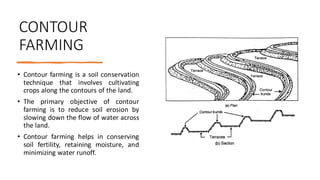 CONTOUR
FARMING
• Contour farming is a soil conservation
technique that involves cultivating
crops along the contours of the land.
• The primary objective of contour
farming is to reduce soil erosion by
slowing down the flow of water across
the land.
• Contour farming helps in conserving
soil fertility, retaining moisture, and
minimizing water runoff.
 