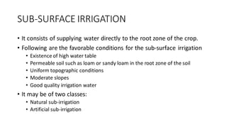 SUB-SURFACE IRRIGATION
• It consists of supplying water directly to the root zone of the crop.
• Following are the favorable conditions for the sub-surface irrigation
• Existence of high water table
• Permeable soil such as loam or sandy loam in the root zone of the soil
• Uniform topographic conditions
• Moderate slopes
• Good quality irrigation water
• It may be of two classes:
• Natural sub-irrigation
• Artificial sub-irrigation
 