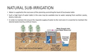 NATURAL SUB-IRRIGATION
• Water is suppliedto the root zone of the plantsby controllingthe level of localwater table
• Such a high level of water table in the area may be available due to water seeping from earthen canals,
drains, rivers etc.
• In order to maintain the ensure the requisite supply of water to the root zone it is essential to maintain the
desired water level by artificial means.
 