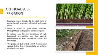 ARTIFICIAL SUB-
IRRIGATION
• Supplying water directly to the root zone of
crops through a network of buried perforated
pipes
• Water is made to pass under pressure,
through these underground perforated pipes
• It suitable only for the conditions of high
horizontal permeability and low vertical
permeability so that percolation losses are
minimized
• The pipes are buried 0.3 to 0.4 m deep and
spaced 0.4 to 0.5 m horizontally for uniform
distribution of water
 