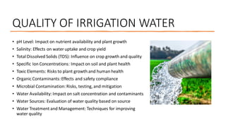 QUALITY OF IRRIGATION WATER
• pH Level: Impact on nutrient availability and plant growth
• Salinity: Effects on water uptake and crop yield
• Total Dissolved Solids (TDS): Influence on crop growth and quality
• Specific Ion Concentrations: Impact on soil and plant health
• Toxic Elements: Risks to plant growth and human health
• Organic Contaminants:Effects and safety compliance
• Microbial Contamination: Risks, testing, and mitigation
• Water Availability: Impact on salt concentration and contaminants
• Water Sources: Evaluation of water quality based on source
• Water Treatment and Management: Techniques for improving
water quality
 