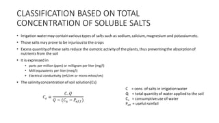 CLASSIFICATION BASED ON TOTAL
CONCENTRATION OF SOLUBLE SALTS
• Irrigation watermay containvarioustypes of salts such as sodium, calcium, magnesium and potassium etc.
• Those salts may prove to be injuriousto the crops
• Excess quantityof these salts reduce the osmotic activity of the plants, thus preventingthe absorptionof
nutrientsfrom the soil
• It is expressed in
• parts per million (ppm) or milligram per liter (mg/l)
• Milli equivalents per liter (meq/l)
• Electrical conductivity (mS/cm or micro-mhos/cm)
• The salinityconcentrationof soil solution(Cs)
C = conc. of salts in irrigationwater
Q = totalquantityof water appliedto the soil
Cu = consumptive use of water
Peff = useful rainfall
 