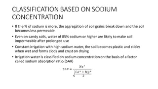 CLASSIFICATION BASED ON SODIUM
CONCENTRATION
• If the % of sodium is more, the aggregation of soil grains break down and the soil
becomes less permeable
• Even on sandy soils, water of 85% sodium or higher are likely to make soil
impermeable after prolonged use
• Constant irrigation with high sodium water, the soil becomes plastic and sticky
when wet and forms clods and crust on drying
• Irrigation water is classified on sodium concentration on the basis of a factor
called sodium absorption ratio (SAR)
 