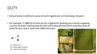 DUTY
• Duty of water is defined as area of land irrigated per unit discharge of water
• For example: if 1000 ha of land can be irrigated for growing any crop by supplying
1 cumec of water continuously for the entire base period of the crop then duty of
water for this crop is said to be 1000 ha/cumec
A = area in ha
Q = discharge in cumec
D = duty in ha/cumec
 