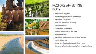 FACTORS AFFECTING
DUTY
• Methodsof irrigation
• Mode of applyingwater to the crops
• Method of cultivation
• Time and frequency of tilling
• Type of the crop
• Base period of the crop
• Climaticconditionsof the area
• Quality of water
• Method of assessment of irrigationmethod
• Canalconditions
• Characterof soil and sub-soil of the canal
• Characterof soil and sub-soil of the irrigationfields
 