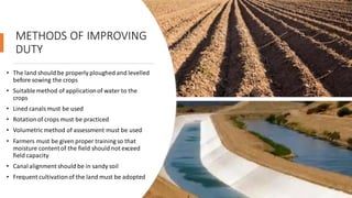 METHODS OF IMPROVING
DUTY
• The land should be properly ploughed and levelled
before sowing the crops
• Suitablemethod of applicationof water to the
crops
• Lined canalsmust be used
• Rotationof crops must be practiced
• Volumetric method of assessment must be used
• Farmers must be given proper training so that
moisture contentof the field should not exceed
field capacity
• Canalalignment should be in sandy soil
• Frequent cultivationof the land must be adopted
 