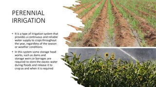 PERENNIAL
IRRIGATION
• It is a type of irrigation system that
provides a continuous and reliable
water supply to crops throughout
the year, regardless of the season
or weather conditions.
• In this system some storage head
works, such as dams and
storage weirs or barrages are
required to store the excess water
during floods and release it to
crop as and when it is required
 