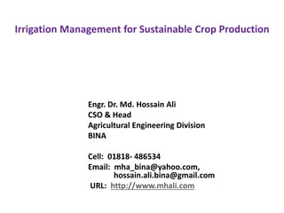 Irrigation Management for Sustainable Crop Production
Engr. Dr. Md. Hossain Ali
CSO & Head
Agricultural Engineering Division
BINA
Cell: 01818- 486534
Email: mha_bina@yahoo.com,
hossain.ali.bina@gmail.com
URL: http://www.mhali.com
 