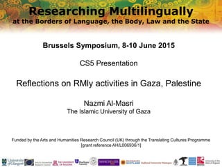 Researching Multilingually
at the Borders of Language, the Body, Law and the State
Funded by the Arts and Humanities Research Council (UK) through the Translating Cultures Programme
[grant reference AH/L006936/1]
Brussels Symposium, 8-10 June 2015
CS5 Presentation
Reflections on RMly activities in Gaza, Palestine
Nazmi Al-Masri
The Islamic University of Gaza
 