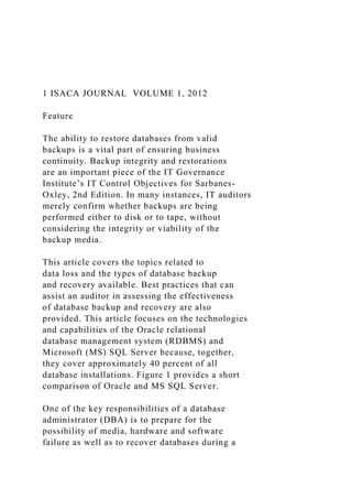 1 ISACA JOURNAL VOLUME 1, 2012
Feature
The ability to restore databases from valid
backups is a vital part of ensuring business
continuity. Backup integrity and restorations
are an important piece of the IT Governance
Institute’s IT Control Objectives for Sarbanes-
Oxley, 2nd Edition. In many instances, IT auditors
merely confirm whether backups are being
performed either to disk or to tape, without
considering the integrity or viability of the
backup media.
This article covers the topics related to
data loss and the types of database backup
and recovery available. Best practices that can
assist an auditor in assessing the effectiveness
of database backup and recovery are also
provided. This article focuses on the technologies
and capabilities of the Oracle relational
database management system (RDBMS) and
Microsoft (MS) SQL Server because, together,
they cover approximately 40 percent of all
database installations. Figure 1 provides a short
comparison of Oracle and MS SQL Server.
One of the key responsibilities of a database
administrator (DBA) is to prepare for the
possibility of media, hardware and software
failure as well as to recover databases during a
 