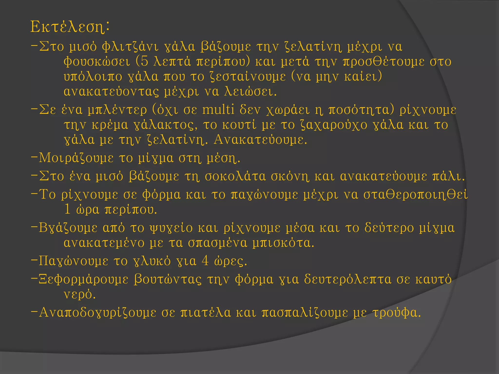 Εκτέλεση:
-Στο μισό φλιτζάνι γάλα βάζουμε την ζελατίνη μέχρι να
φουσκώσει (5 λεπτά περίπου) και μετά την προσθέτουμε στο
υπόλοιπο γάλα που το ζεσταίνουμε (να μην καίει)
ανακατεύοντας μέχρι να λειώσει.
-Σε ένα μπλέντερ (όχι σε multi δεν χωράει η ποσότητα) ρίχνουμε
την κρέμα γάλακτος, το κουτί με το ζαχαρούχο γάλα και το
γάλα με την ζελατίνη. Ανακατεύουμε.
-Μοιράζουμε το μίγμα στη μέση.
-Στο ένα μισό βάζουμε τη σοκολάτα σκόνη και ανακατεύουμε πάλι.
-Το ρίχνουμε σε φόρμα και το παγώνουμε μέχρι να σταθεροποιηθεί
1 ώρα περίπου.
-Βγάζουμε από το ψυγείο και ρίχνουμε μέσα και το δεύτερο μίγμα
ανακατεμένο με τα σπασμένα μπισκότα.
-Παγώνουμε το γλυκό για 4 ώρες.
-Ξεφορμάρουμε βουτώντας την φόρμα για δευτερόλεπτα σε καυτό
νερό.
-Αναποδογυρίζουμε σε πιατέλα και πασπαλίζουμε με τρούφα.
 