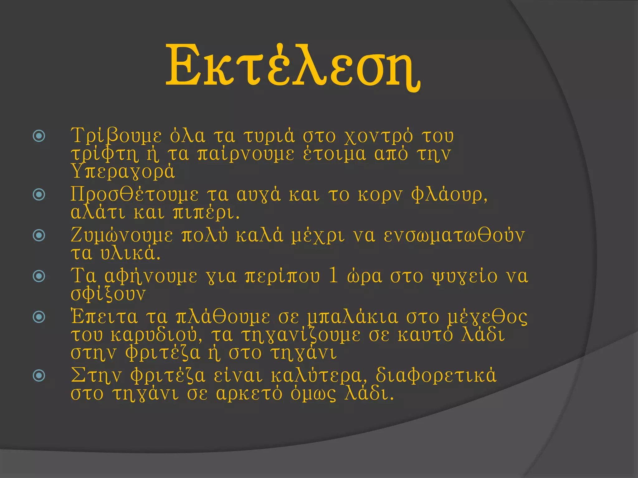 Εκτέλεση
 Τρίβουμε όλα τα τυριά στο χοντρό του
τρίφτη ή τα παίρνουμε έτοιμα από την
Υπεραγορά
 Προσθέτουμε τα αυγά και το κορν φλάουρ,
αλάτι και πιπέρι.
 Ζυμώνουμε πολύ καλά μέχρι να ενσωματωθούν
τα υλικά.
 Τα αφήνουμε για περίπου 1 ώρα στο ψυγείο να
σφίξουν
 Έπειτα τα πλάθουμε σε μπαλάκια στο μέγεθος
του καρυδιού, τα τηγανίζουμε σε καυτό λάδι
στην φριτέζα ή στο τηγάνι
 Στην φριτέζα είναι καλύτερα, διαφορετικά
στο τηγάνι σε αρκετό όμως λάδι.
 