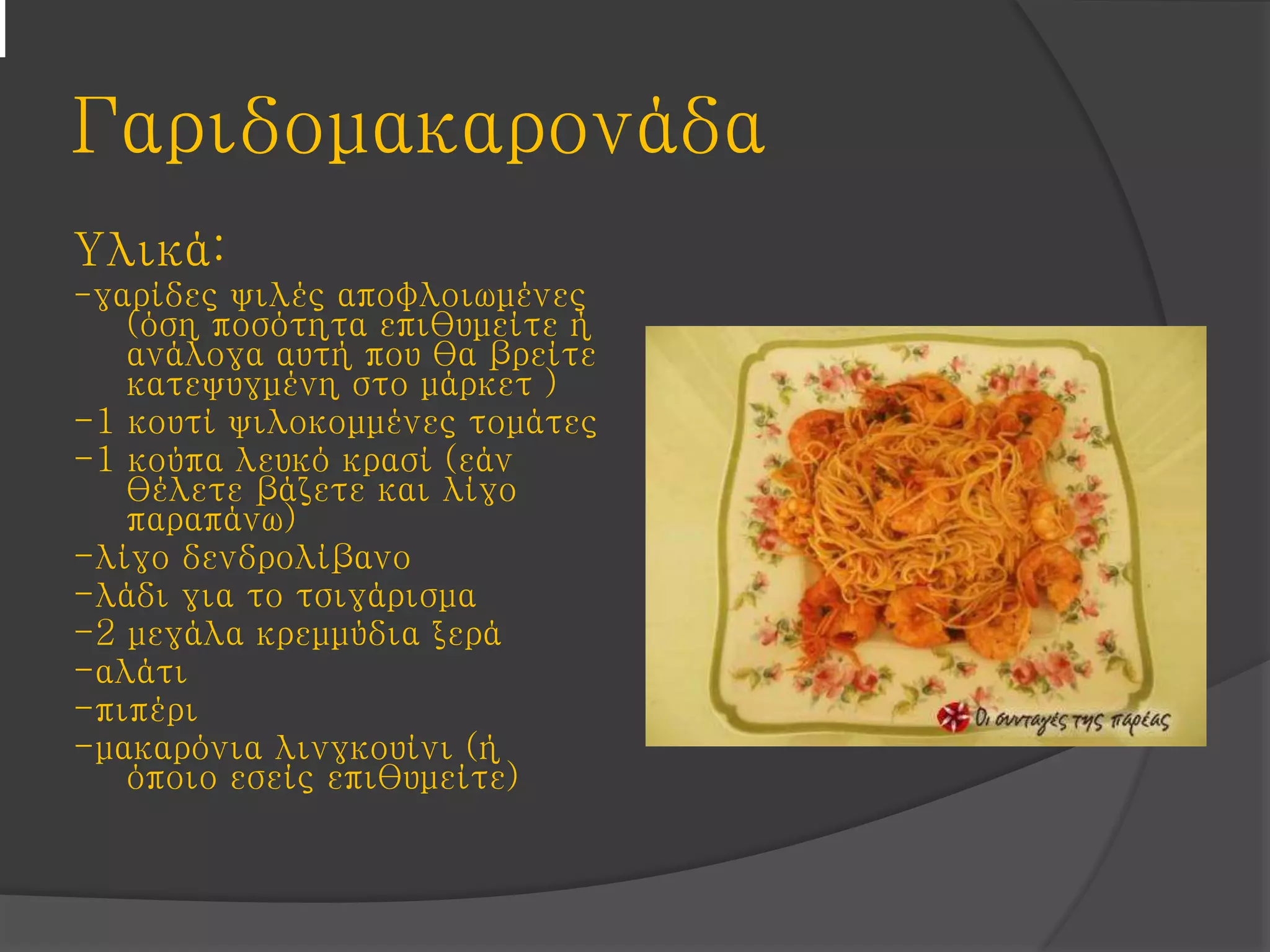 Γαριδομακαρονάδα
Υλικά:
-γαρίδες ψιλές αποφλοιωμένες
(όση ποσότητα επιθυμείτε ή
ανάλογα αυτή που θα βρείτε
κατεψυγμένη στο μάρκετ )
-1 κουτί ψιλοκομμένες τομάτες
-1 κούπα λευκό κρασί (εάν
θέλετε βάζετε και λίγο
παραπάνω)
-λίγο δενδρολίβανο
-λάδι για το τσιγάρισμα
-2 μεγάλα κρεμμύδια ξερά
-αλάτι
-πιπέρι
-μακαρόνια λινγκουίνι (ή
όποιο εσείς επιθυμείτε)
 