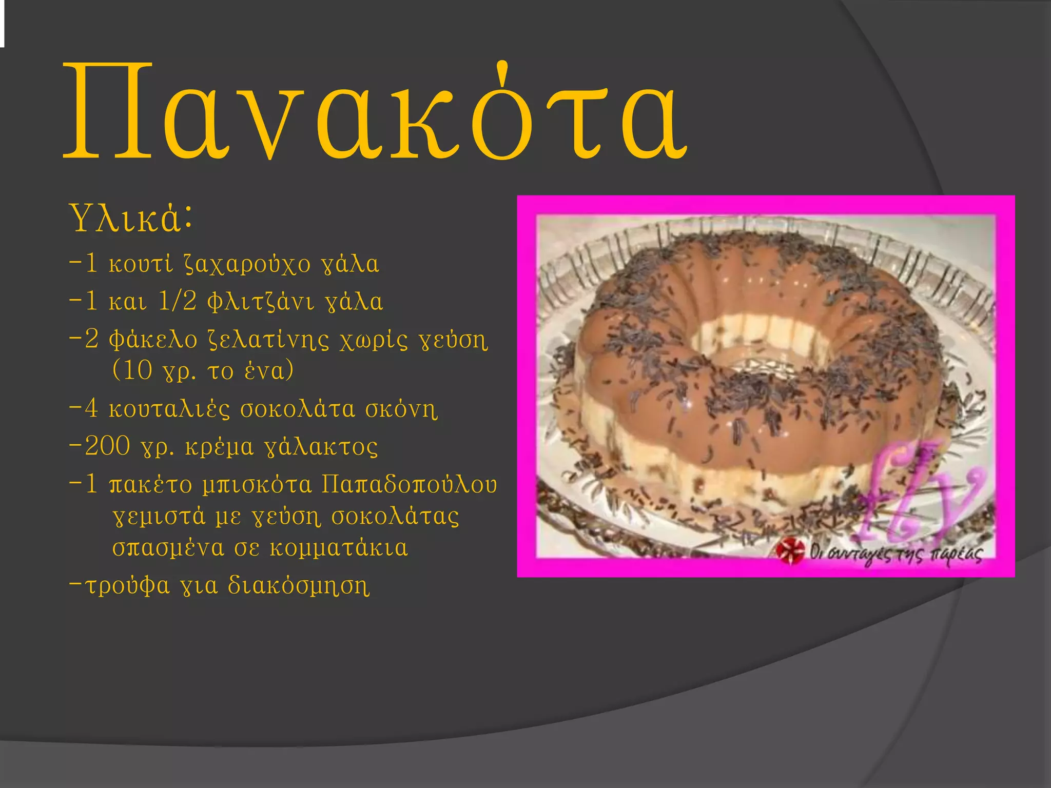 Πανακότα
Υλικά:
-1 κουτί ζαχαρούχο γάλα
-1 και 1/2 φλιτζάνι γάλα
-2 φάκελο ζελατίνης χωρίς γεύση
(10 γρ. το ένα)
-4 κουταλιές σοκολάτα σκόνη
-200 γρ. κρέμα γάλακτος
-1 πακέτο μπισκότα Παπαδοπούλου
γεμιστά με γεύση σοκολάτας
σπασμένα σε κομματάκια
-τρούφα για διακόσμηση
 