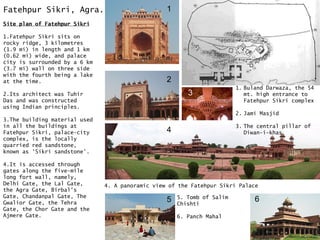 Fatehpur Sikri, Agra.
Site plan of Fatehpur Sikri
1.Fatehpur Sikri sits on
rocky ridge, 3 kilometres
(1.9 mi) in length and 1 km
(0.62 mi) wide, and palace
city is surrounded by a 6 km
(3.7 mi) wall on three side
with the fourth being a lake
at the time.
2.Its architect was Tuhir
Das and was constructed
using Indian principles.
3.The building material used
in all the buildings at
Fatehpur Sikri, palace-city
complex, is the locally
quarried red sandstone,
known as 'Sikri sandstone'.
4.It is accessed through
gates along the five-mile
long fort wall, namely,
Delhi Gate, the Lal Gate,
the Agra Gate, Birbal's
Gate, Chandanpal Gate, The
Gwalior Gate, the Tehra
Gate, the Chor Gate and the
Ajmere Gate.
4. A panoramic view of the Fatehpur Sikri Palace
1. Buland Darwaza, the 54
mt. high entrance to
Fatehpur Sikri complex
2. Jami Masjid
3. The central pillar of
Diwan-i-khas
1
2
3
4
5. Tomb of Salim
Chishti
6. Panch Mahal
5 6
 