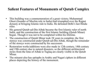 Salient Features of Monuments of Qutub Complex
• This building was a commemoration of a great victory; Muhammad
Ghori (founder of Muslim rule in India) had triumphed over the Rajput
dynasty at bringing Islamic rule to India. He defeated Delhi’s last Hindu
ruler.
• His general Qutub-ud-Din Aibak became the first Islamic ruler of north
India, and the construction of the first Islamic building (Qutub Minar)
began. Though it was not to be completed within his lifetime.
• The construction of Qutub Minar took 28 years to complete; the first
storeys was constructed under Qutub-ud-Din Aibak, though the remainder
of the storeys were constructed by his successors.
• Restoration works/additions were also made in 12th century, 14th century
and 19th century due to natural disasters, so the different architectural
styles from the time of Aibak to Tuglaq are clearly visible in the Qutub
Minar.
• The minaret also has epitaphs in Arabic and Nagari ciphers in different
places depicting the history of the monument.
 