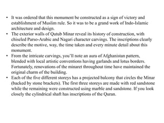• It was ordered that this monument be constructed as a sign of victory and
establishment of Muslim rule. So it was to be a grand work of Indo-Islamic
architecture and design.
• The exterior walls of Qutub Minar reveal its history of construction, with
chiseled Parso-Arabic and Nagari character carvings. The inscriptions clearly
describe the motive, way, the time taken and every minute detail about this
monument.
• From the intricate carvings, you’ll note an aura of Afghanistan pattern,
blended with local artistic conventions having garlands and lotus borders.
Fortunately, renovations of the minaret throughout time have maintained the
original charm of the building.
• Each of the five different storeys has a projected balcony that circles the Minar
(backed by stone brackets). The first three storeys are made with red sandstone
while the remaining were constructed using marble and sandstone. If you look
closely the cylindrical shaft has inscriptions of the Quran.
 