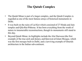 The Qutub Complex
• The Qutub Minar is part of a larger complex, and the Qutub Complex is
regarded as one of the most famous arrays of historical monuments in
Delhi.
• It was built on the ruins of Lal Kot which consisted of 27 Hindu and Jain
temples and Qila-Rai-Pithorac. It has born everything from the wrath of
nature to innumerable reconstructions, though its monuments still stand to
this day.
• Beyond Qutub Minar, its highlights include the Alai Darwaza (the first
example of the true arch and dome), and Quwwat-ul-Islam Mosque, which
was the first mosque built in Delhi, and a surviving example of Ghurids
architecture in the Indian sub-continent.
 