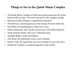 Things to See in the Qutub Minar Complex
• The Qutub Minar Complex in Delhi has myriad attractions for all the
history buffs out there. The main structures in the complex include:
• Quwwat-ul-Islam Mosque, a magnificent monument
• Alai Darwaza, a domed gateway to the mosque from the south side
• Iron Pillar of Chandragupta II, which never rusts
• Tomb of Iltutmish, who was the second ruler of the Delhi Sultanate
• Tomb of Imam Zamin, who was a Turkestani cleric
• Alauddin Khilji’s tomb and madrasa
• Alai Minar, the unfinished victory tower of Khilji.
• Smith’s Folly, the cupola that was once installed on top of the tower
• Sanderson’s Sundial, a sundial designed in white marble
 