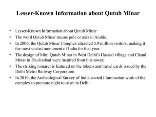 Lesser-Known Information about Qutub Minar
• Lesser-Known Information about Qutub Minar
• The word Qutub Minar means pole or axis in Arabic.
• In 2006, the Qutub Minar Complex attracted 3.9 million visitors, making it
the most visited monument of India for that year.
• The design of Mini Qutub Minar in West Delhi’s Hastsal village and Chand
Minar in Daulatabad were inspired from this tower.
• The striking minaret is featured on the tokens and travel cards issued by the
Delhi Metro Railway Corporation.
• In 2019, the Archeological Survey of India started illumination work of the
complex to promote night tourism in Delhi.
 