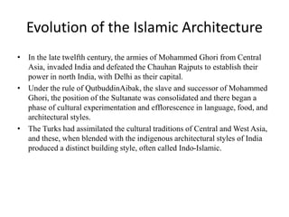 Evolution of the Islamic Architecture
• In the late twelfth century, the armies of Mohammed Ghori from Central
Asia, invaded India and defeated the Chauhan Rajputs to establish their
power in north India, with Delhi as their capital.
• Under the rule of QutbuddinAibak, the slave and successor of Mohammed
Ghori, the position of the Sultanate was consolidated and there began a
phase of cultural experimentation and efflorescence in language, food, and
architectural styles.
• The Turks had assimilated the cultural traditions of Central and West Asia,
and these, when blended with the indigenous architectural styles of India
produced a distinct building style, often called Indo-Islamic.
 