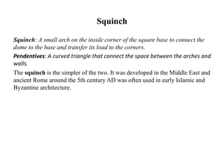 Squinch
Squinch: A small arch on the inside corner of the square base to connect the
dome to the base and transfer its load to the corners.
Pendentives: A curved triangle that connect the space between the arches and
walls.
The squinch is the simpler of the two. It was developed in the Middle East and
ancient Rome around the 5th century AD was often used in early Islamic and
Byzantine architecture.
 