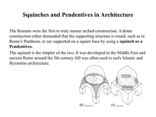 Squinches and Pendentives in Architecture
The Romans were the first to truly master arched construction. A dome
construction either demanded that the supporting structure is round, such as in
Rome’s Pantheon, or are supported on a square base by using a squinch or a
Pendentives.
The squinch is the simpler of the two. It was developed in the Middle East and
ancient Rome around the 5th century AD was often used in early Islamic and
Byzantine architecture.
 