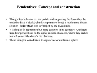 Pendentives: Concept and construction
• Though Squinches solved the problem of supporting the dome they the
tended to have a blocky-chunky appearance, hence a much more elegant
solution- pendentives was developed by the Byzantines.
• It is simpler in appearance but more complex in its geometry. Architects
used four pendentives on the upper corners of a room, where they arched
inward to meet the dome’s circular base.
• These triangles looked like a triangular sector cut from a sphere
 