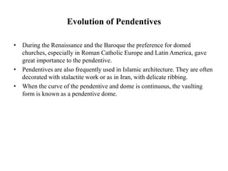 Evolution of Pendentives
• During the Renaissance and the Baroque the preference for domed
churches, especially in Roman Catholic Europe and Latin America, gave
great importance to the pendentive.
• Pendentives are also frequently used in Islamic architecture. They are often
decorated with stalactite work or as in Iran, with delicate ribbing.
• When the curve of the pendentive and dome is continuous, the vaulting
form is known as a pendentive dome.
 